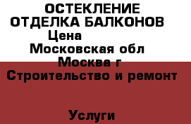 ОСТЕКЛЕНИЕ ОТДЕЛКА БАЛКОНОВ › Цена ­ 10 000 - Московская обл., Москва г. Строительство и ремонт » Услуги   . Московская обл.